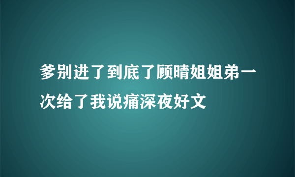 爹别进了到底了顾晴姐姐弟一次给了我说痛深夜好文