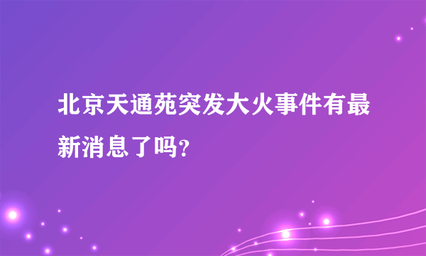 北京天通苑突发大火事件有最新消息了吗？