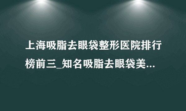 上海吸脂去眼袋整形医院排行榜前三_知名吸脂去眼袋美容整形医院排名【附价格】