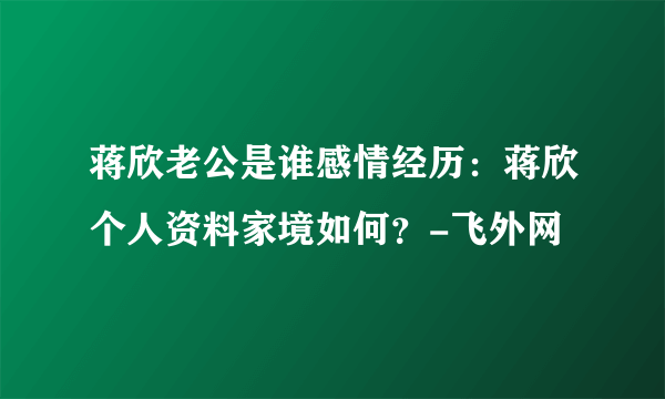 蒋欣老公是谁感情经历：蒋欣个人资料家境如何？-飞外网