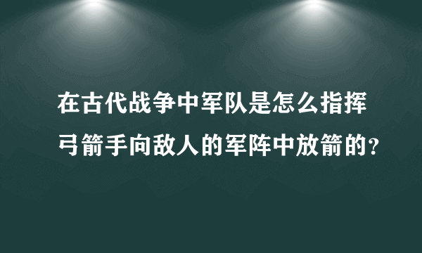 在古代战争中军队是怎么指挥弓箭手向敌人的军阵中放箭的？