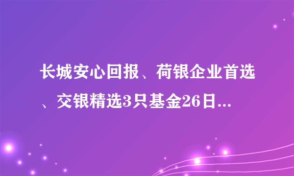 长城安心回报、荷银企业首选、交银精选3只基金26日基金净值