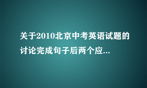 关于2010北京中考英语试题的讨论完成句子后两个应该怎么写？运用什么句型？D篇阅读第三道题AD选项分别都说的是什么来着？C篇阅读三道题都是什么？