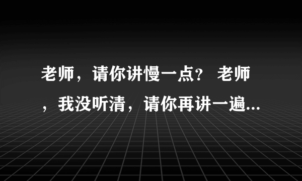 老师，请你讲慢一点？ 老师，我没听清，请你再讲一遍？ 这两句话的英文怎么说？ 急啊 帮帮忙