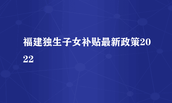 福建独生子女补贴最新政策2022