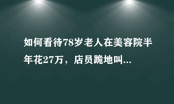 如何看待78岁老人在美容院半年花27万，店员跪地叫