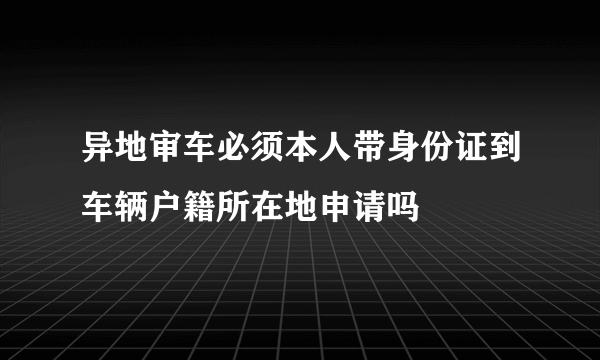 异地审车必须本人带身份证到车辆户籍所在地申请吗