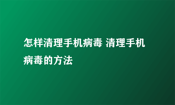 怎样清理手机病毒 清理手机病毒的方法