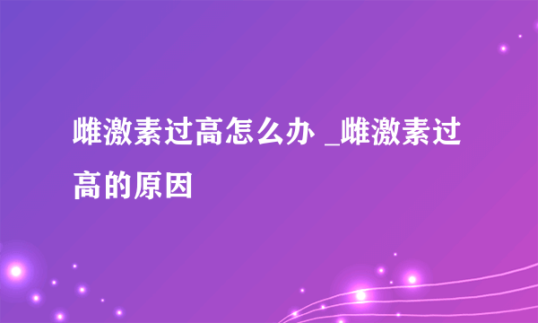 雌激素过高怎么办 _雌激素过高的原因