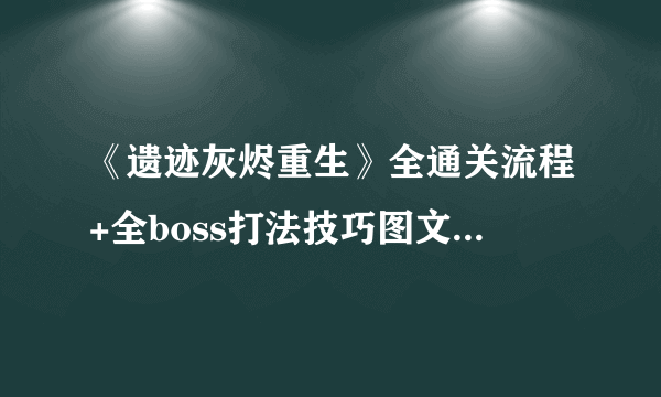 《遗迹灰烬重生》全通关流程+全boss打法技巧图文攻略【完结】