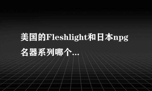 美国的Fleshlight和日本npg名器系列哪个更舒服，都用过的回答一下