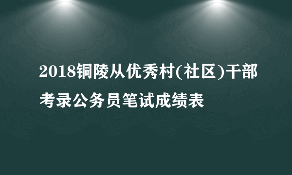 2018铜陵从优秀村(社区)干部考录公务员笔试成绩表