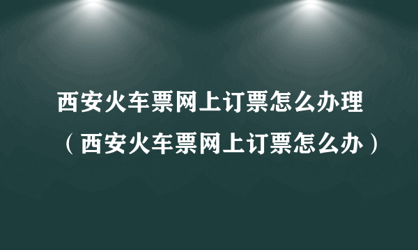 西安火车票网上订票怎么办理（西安火车票网上订票怎么办）