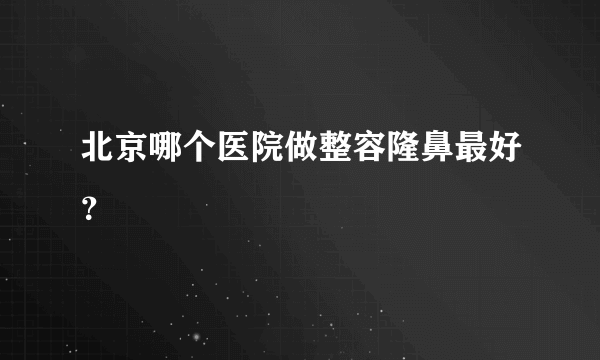 北京哪个医院做整容隆鼻最好？