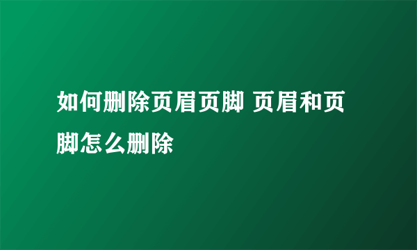 如何删除页眉页脚 页眉和页脚怎么删除