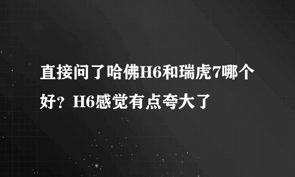 直接问了哈佛H6和瑞虎7哪个好？H6感觉有点夸大了