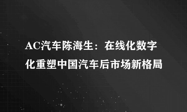 AC汽车陈海生：在线化数字化重塑中国汽车后市场新格局