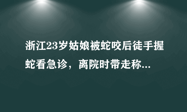 浙江23岁姑娘被蛇咬后徒手握蛇看急诊，离院时带走称将其放生，对此你怎么看？