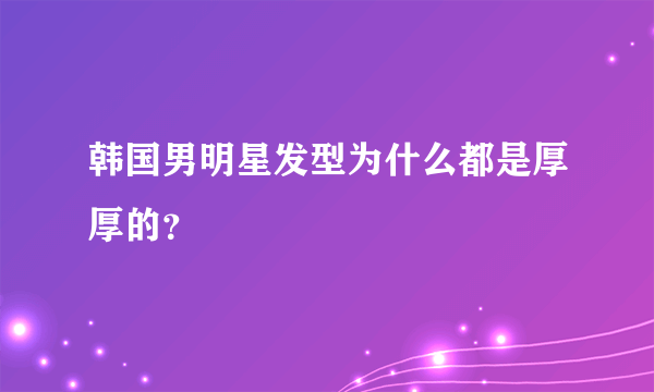 韩国男明星发型为什么都是厚厚的？