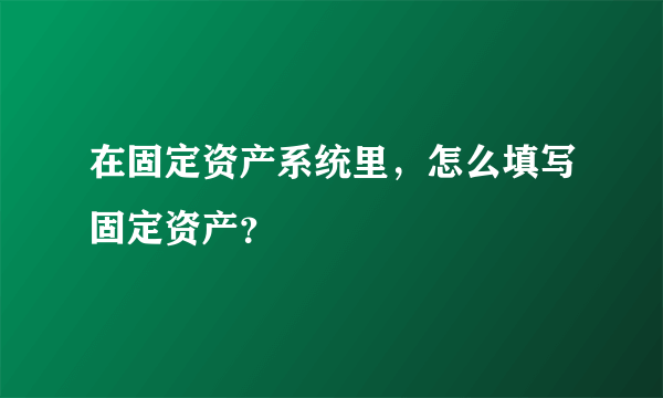 在固定资产系统里，怎么填写固定资产？