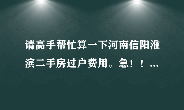 请高手帮忙算一下河南信阳淮滨二手房过户费用。急！！！！！！！！