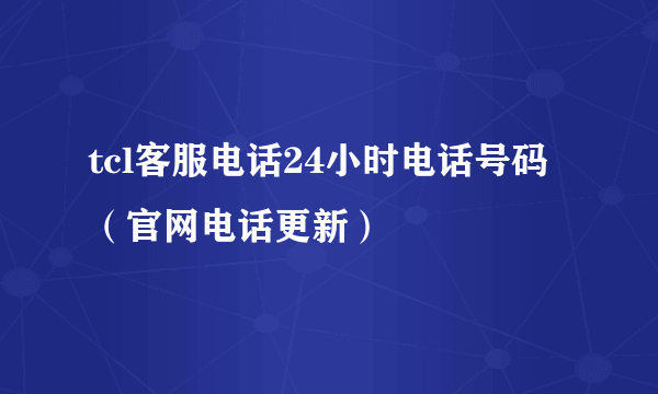 tcl客服电话24小时电话号码（官网电话更新）