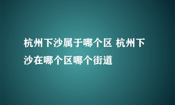 杭州下沙属于哪个区 杭州下沙在哪个区哪个街道