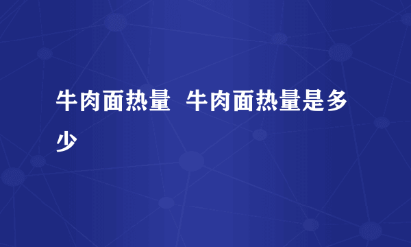 牛肉面热量  牛肉面热量是多少