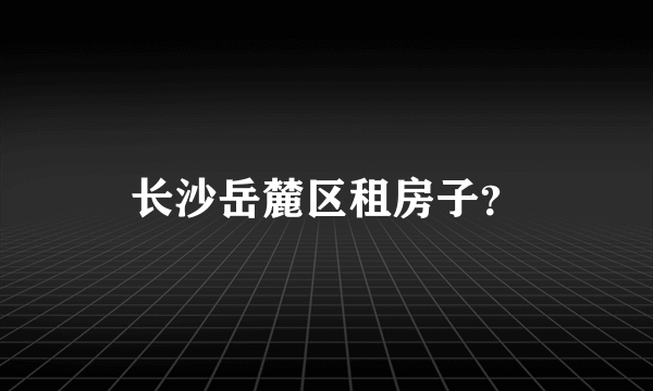 长沙岳麓区租房子？