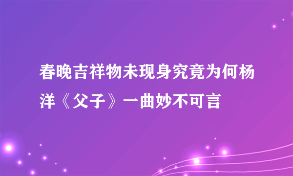 春晚吉祥物未现身究竟为何杨洋《父子》一曲妙不可言