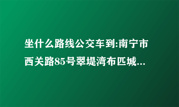 坐什么路线公交车到:南宁市西关路85号翠堤湾布匹城a入口二楼 (盛世联邦附近)？