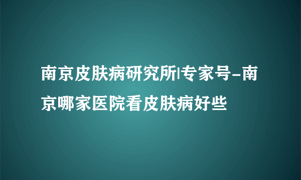 南京皮肤病研究所|专家号-南京哪家医院看皮肤病好些