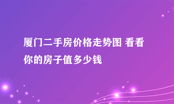 厦门二手房价格走势图 看看你的房子值多少钱