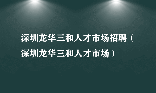 深圳龙华三和人才市场招聘（深圳龙华三和人才市场）