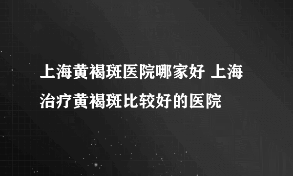 上海黄褐斑医院哪家好 上海治疗黄褐斑比较好的医院