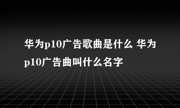 华为p10广告歌曲是什么 华为p10广告曲叫什么名字