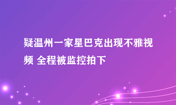 疑温州一家星巴克出现不雅视频 全程被监控拍下