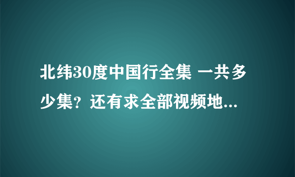 北纬30度中国行全集 一共多少集？还有求全部视频地址~~~