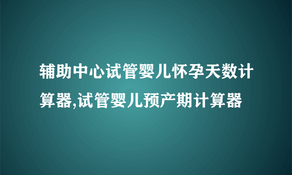 辅助中心试管婴儿怀孕天数计算器,试管婴儿预产期计算器