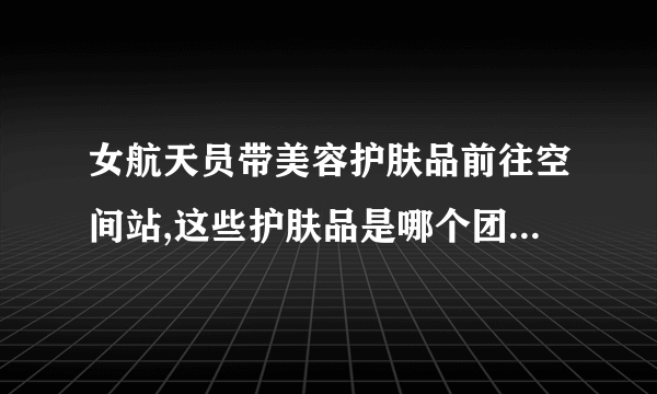 女航天员带美容护肤品前往空间站,这些护肤品是哪个团队研发的?_百度