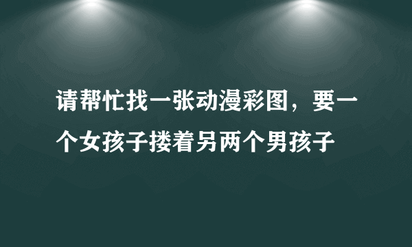 请帮忙找一张动漫彩图，要一个女孩子搂着另两个男孩子