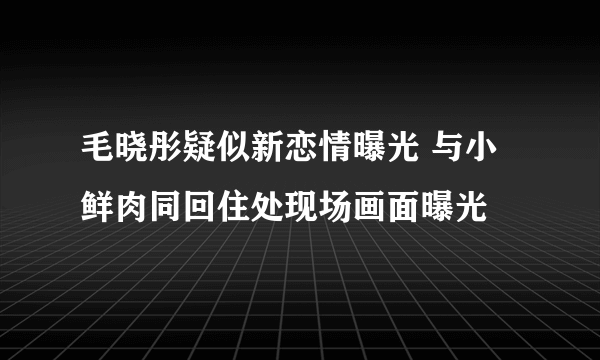 毛晓彤疑似新恋情曝光 与小鲜肉同回住处现场画面曝光