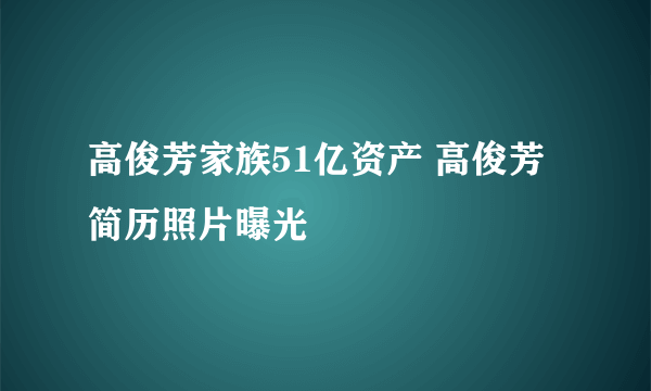 高俊芳家族51亿资产 高俊芳简历照片曝光