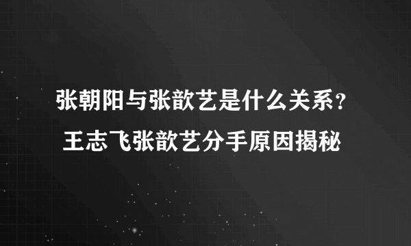 张朝阳与张歆艺是什么关系？ 王志飞张歆艺分手原因揭秘