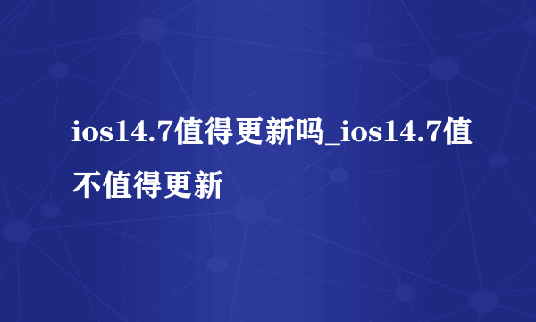 ios14.7值得更新吗_ios14.7值不值得更新