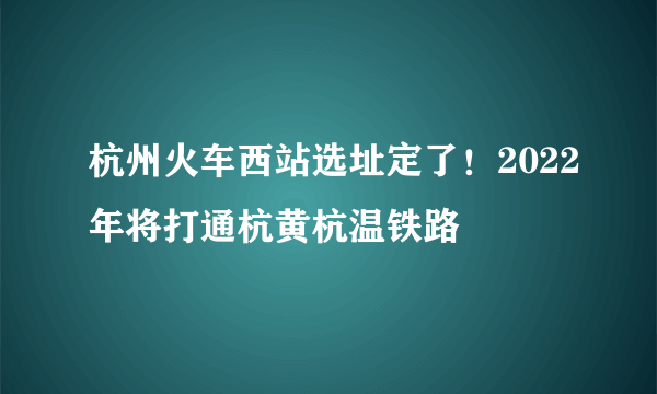 杭州火车西站选址定了！2022年将打通杭黄杭温铁路