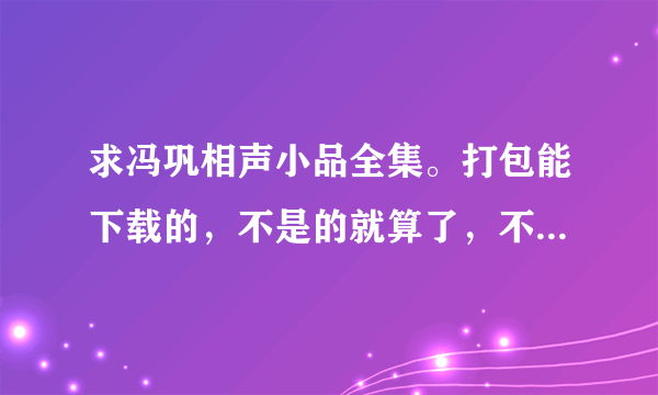 求冯巩相声小品全集。打包能下载的，不是的就算了，不要把那些在线看的发来