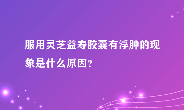 服用灵芝益寿胶囊有浮肿的现象是什么原因？