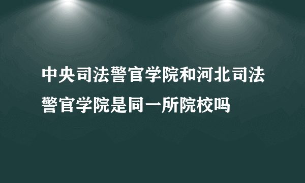 中央司法警官学院和河北司法警官学院是同一所院校吗