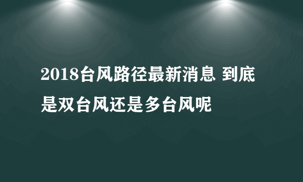 2018台风路径最新消息 到底是双台风还是多台风呢